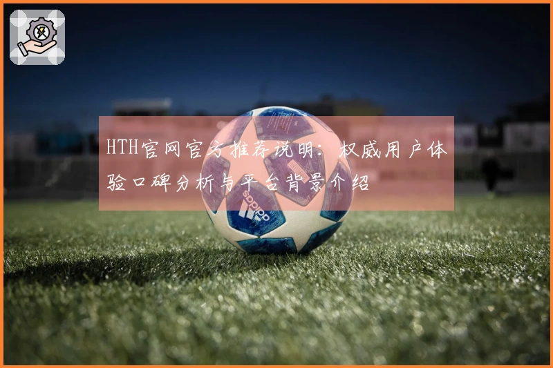 HTH官网官方推荐说明：权威用户体验口碑分析与平台背景介绍